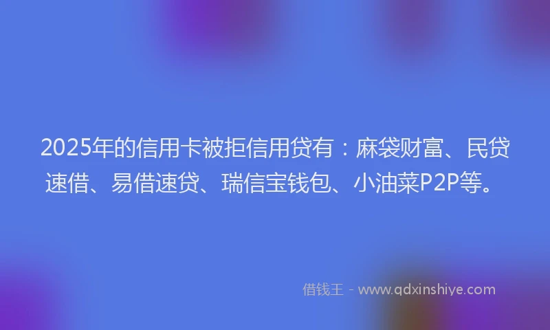 2025年的信用卡被拒信用贷有：麻袋财富、民贷速借、易借速贷、瑞信宝钱包、小油菜P2P等。