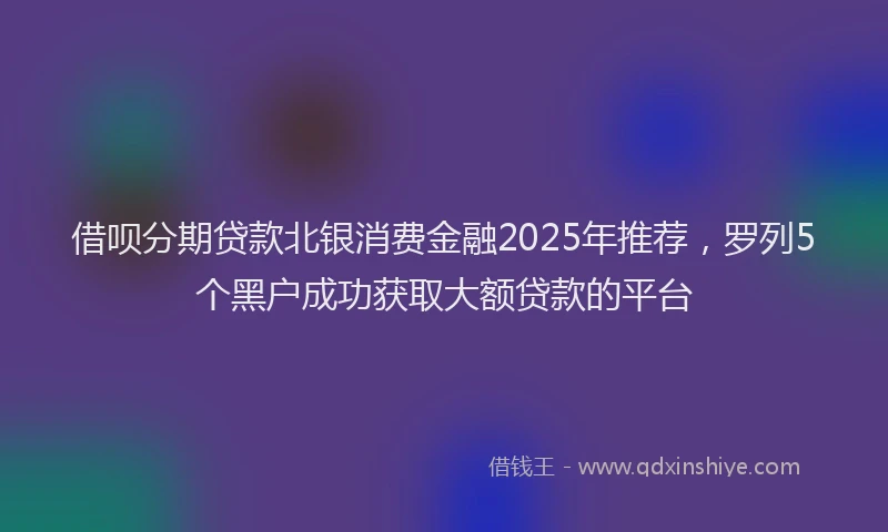 借呗分期贷款北银消费金融2025年推荐，罗列5个黑户成功获取大额贷款的平台