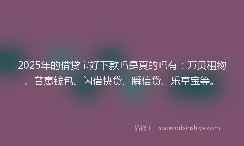 2025年的借贷宝好下款吗是真的吗有：万贝租物、普惠钱包、闪借快贷、瞬信贷、乐享宝等。