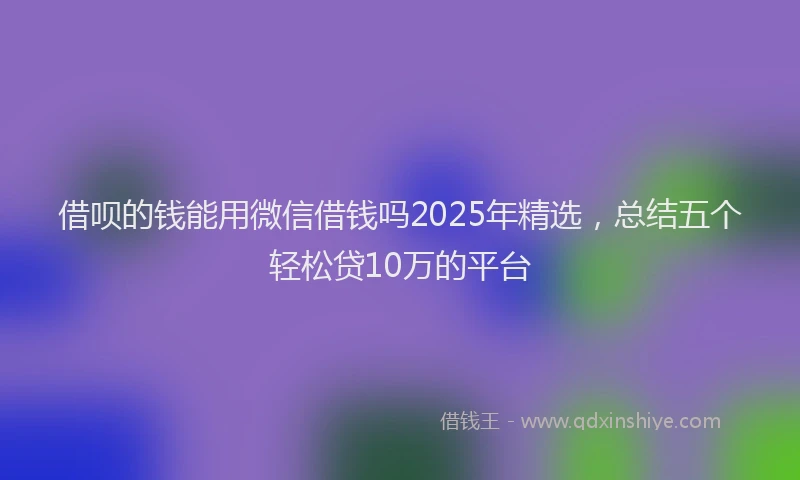 借呗的钱能用微信借钱吗2025年精选,总结五个轻松贷10万的平台