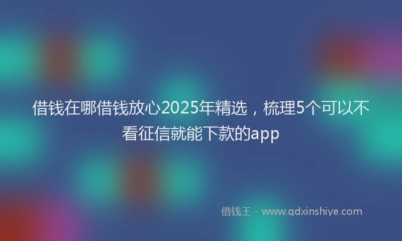 借钱在哪借钱放心2025年精选，梳理5个可以不看征信就能下款的app