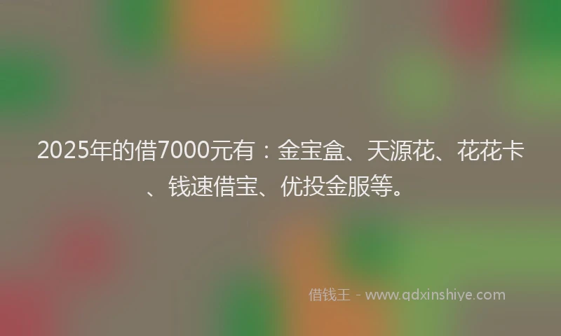 2025年的借7000元有：金宝盒、天源花、花花卡、钱速借宝、优投金服等。