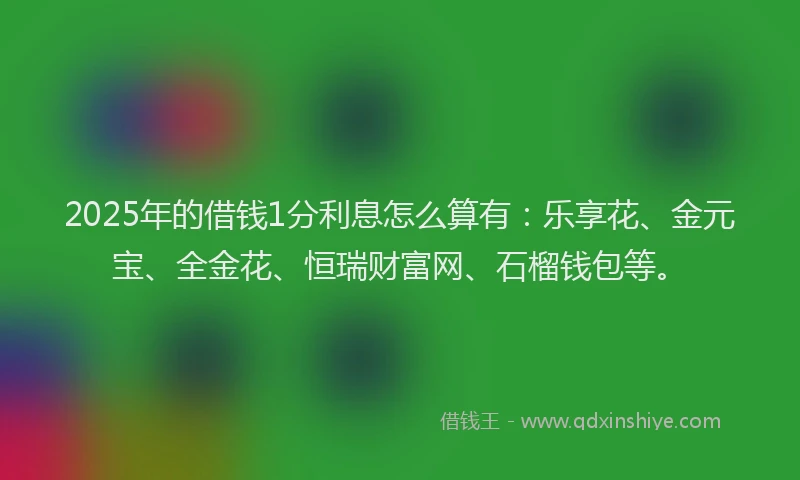 2025年的借钱1分利息怎么算有：乐享花、金元宝、全金花、恒瑞财富网、石榴钱包等。