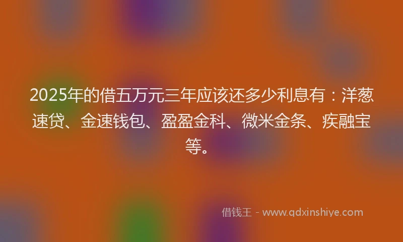 2025年的借五万元三年应该还多少利息有：洋葱速贷、金速钱包、盈盈金科、微米金条、疾融宝等。