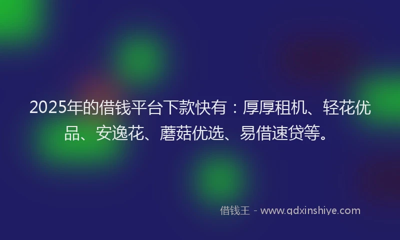2025年的借钱平台下款快有：厚厚租机、轻花优品、安逸花、蘑菇优选、易借速贷等。
