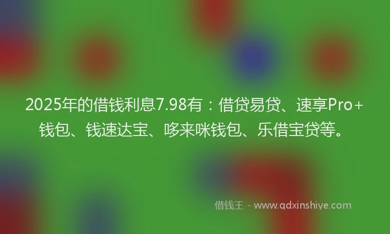 2025年的借钱利息7.98有：借贷易贷、速享Pro+钱包、钱速达宝、哆来咪钱包、乐借宝贷等。
