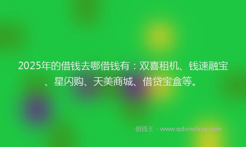 2025年的借钱去哪借钱有：双喜租机、钱速融宝、星闪购、天美商城、借贷宝盒等。
