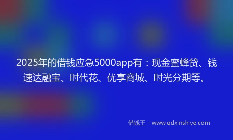 2025年的借钱应急5000app有：现金蜜蜂贷、钱速达融宝、时代花、优享商城、时光分期等。