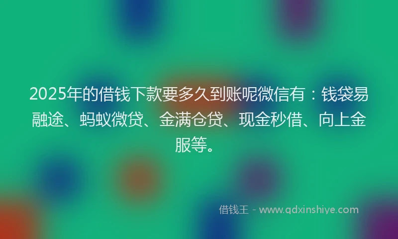 2025年的借钱下款要多久到账呢微信有：钱袋易融途、蚂蚁微贷、金满仓贷、现金秒借、向上金服等。