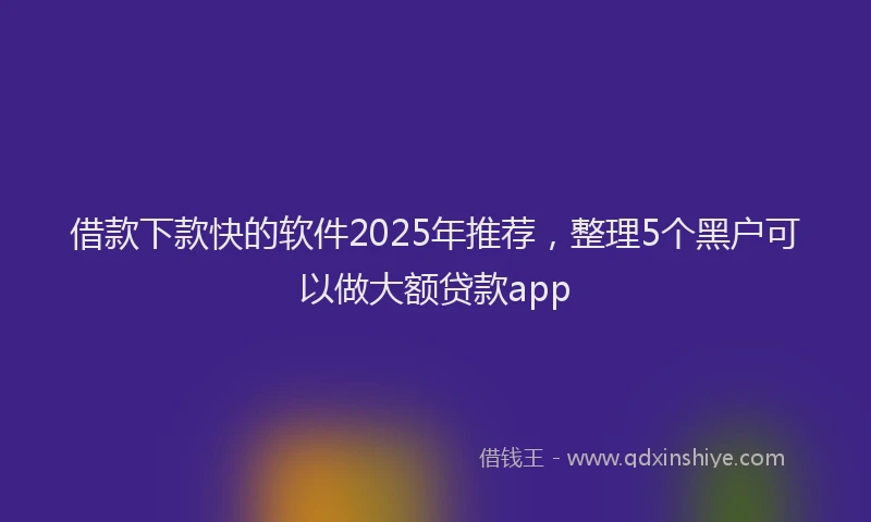 借款下款快的软件2025年推荐，整理5个黑户可以做大额贷款app