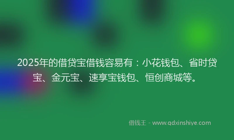 2025年的借贷宝借钱容易有：小花钱包、省时贷宝、金元宝、速享宝钱包、恒创商城等。