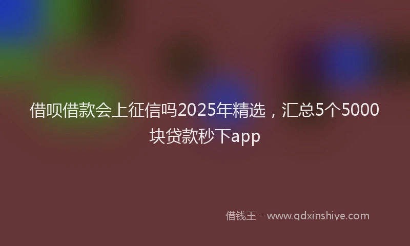 借呗借款会上征信吗2025年精选，汇总5个5000块贷款秒下app