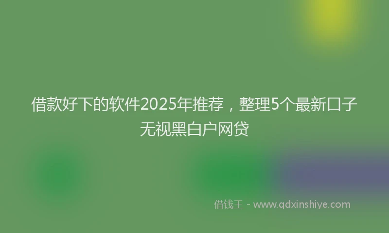 借款好下的软件2025年推荐，整理5个最新口子无视黑白户网贷