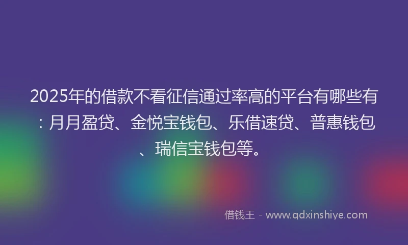 2025年的借款不看征信通过率高的平台有哪些有：月月盈贷、金悦宝钱包、乐借速贷、普惠钱包、瑞信宝钱包等。