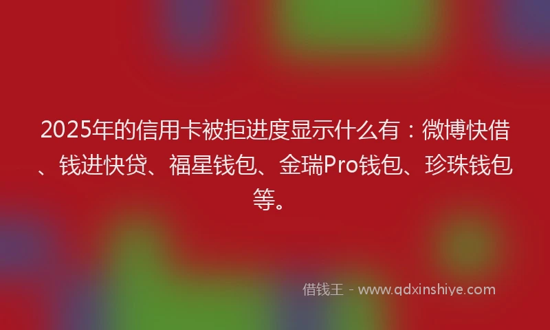 2025年的信用卡被拒进度显示什么有：微博快借、钱进快贷、福星钱包、金瑞Pro钱包、珍珠钱包等。
