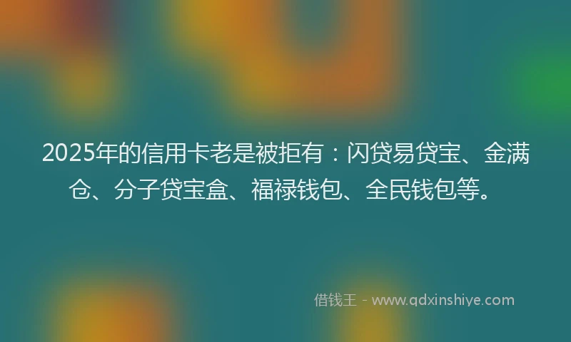 2025年的信用卡老是被拒有：闪贷易贷宝、金满仓、分子贷宝盒、福禄钱包、全民钱包等。