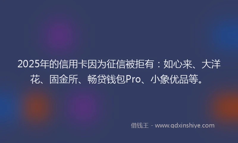2025年的信用卡因为征信被拒有：如心来、大洋花、固金所、畅贷钱包Pro、小象优品等。