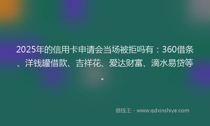 2025年的信用卡申请会当场被拒吗有：360借条、洋钱罐借款、吉祥花、爱达财富、滴水易贷等。