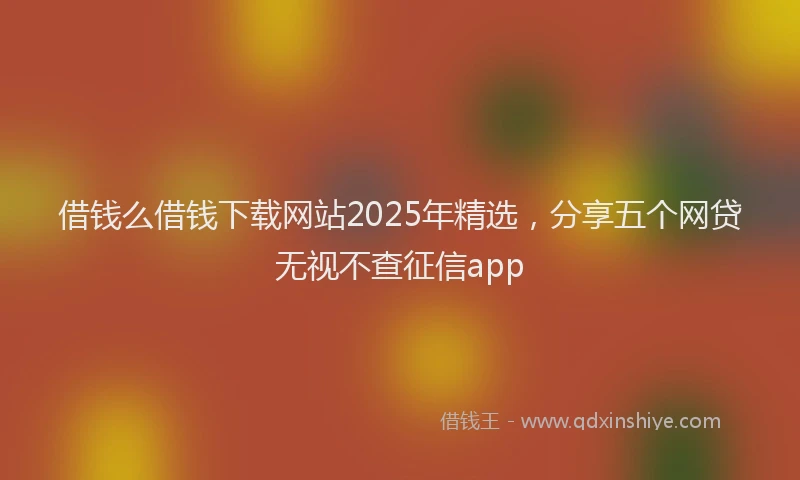 借钱么借钱下载网站2025年精选，分享五个网贷无视不查征信app