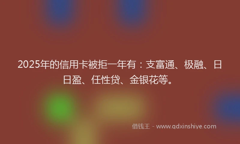 2025年的信用卡被拒一年有:支富通、极融、日日盈、任性贷、金银花等。