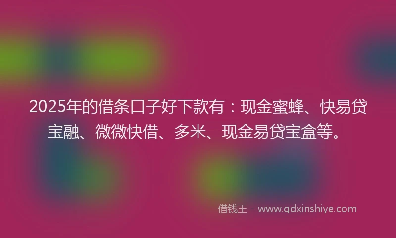2025年的借条口子好下款有：现金蜜蜂、快易贷宝融、微微快借、多米、现金易贷宝盒等。