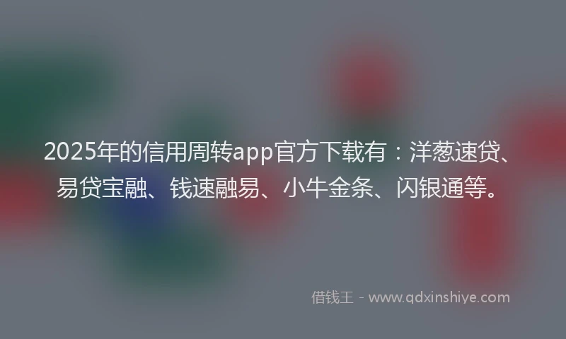 2025年的信用周转app官方下载有：洋葱速贷、易贷宝融、钱速融易、小牛金条、闪银通等。