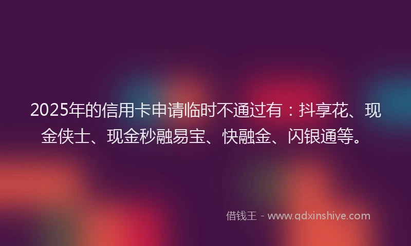 2025年的信用卡申请临时不通过有:抖享花、现金侠士、现金秒融易宝、快融金、闪银通等。