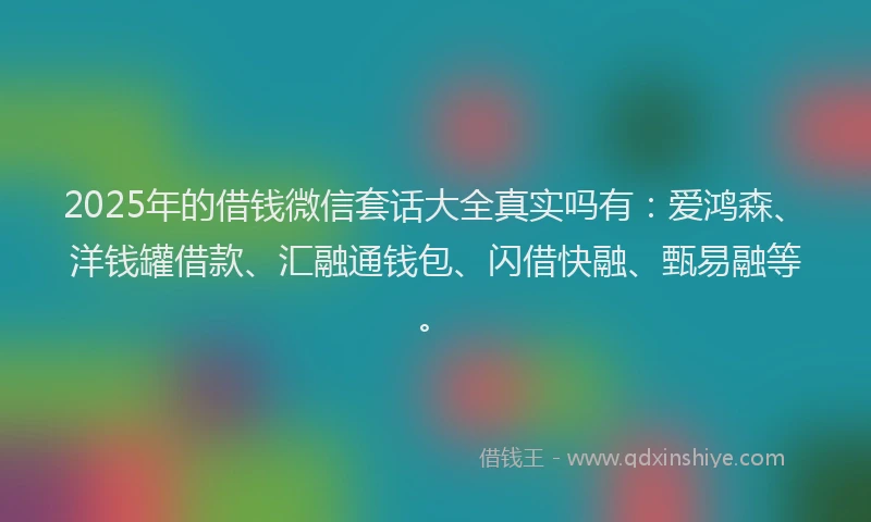 2025年的借钱微信套话大全真实吗有：爱鸿森、洋钱罐借款、汇融通钱包、闪借快融、甄易融等。