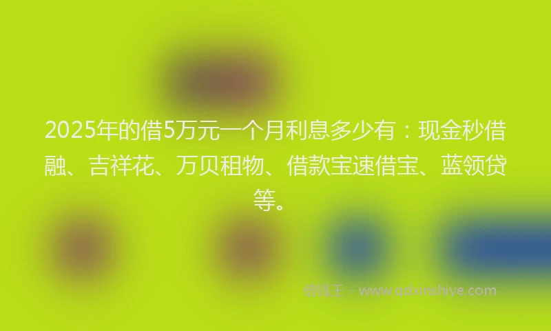2025年的借5万元一个月利息多少有：现金秒借融、吉祥花、万贝租物、借款宝速借宝、蓝领贷等。