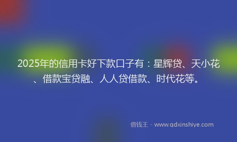 2025年的信用卡好下款口子有：星辉贷、天小花、借款宝贷融、人人贷借款、时代花等。