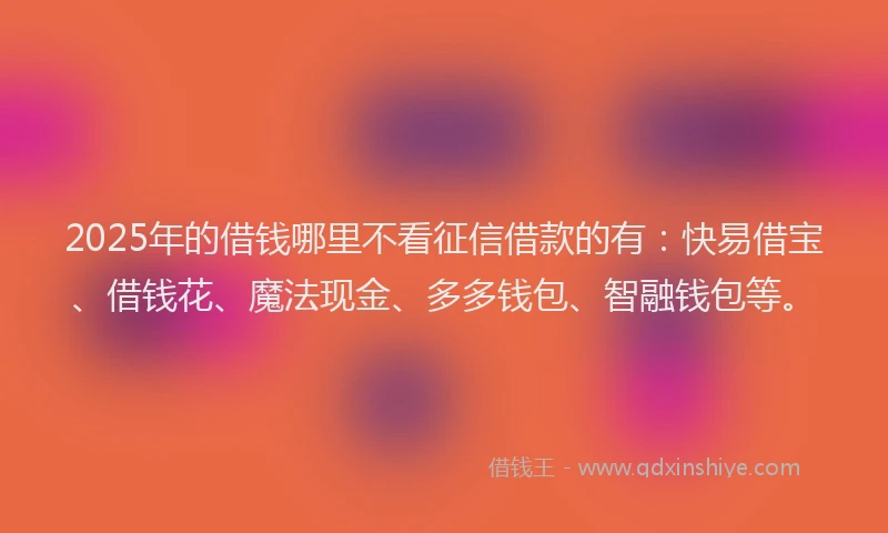 2025年的借钱哪里不看征信借款的有：快易借宝、借钱花、魔法现金、多多钱包、智融钱包等。