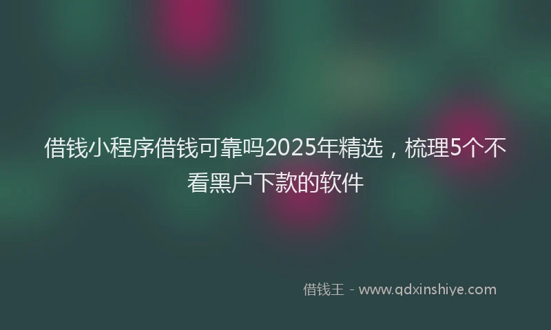 借钱小程序借钱可靠吗2025年精选，梳理5个不看黑户下款的软件