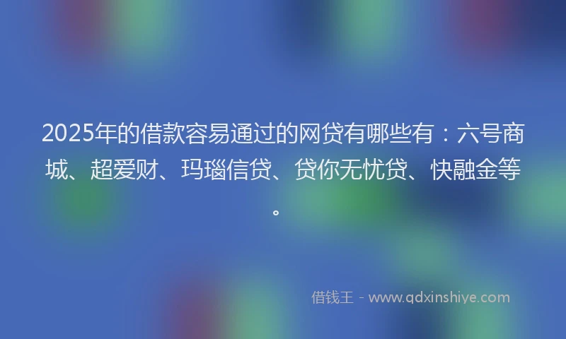 2025年的借款容易通过的网贷有哪些有：六号商城、超爱财、玛瑙信贷、贷你无忧贷、快融金等。