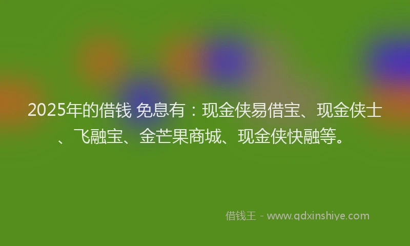 2025年的借钱 免息有：现金侠易借宝、现金侠士、飞融宝、金芒果商城、现金侠快融等。