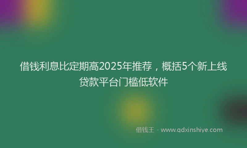 借钱利息比定期高2025年推荐，概括5个新上线贷款平台门槛低软件
