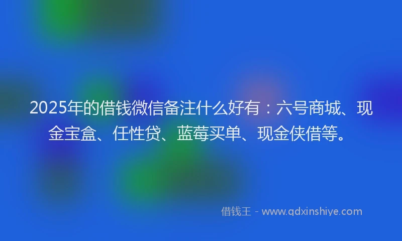 2025年的借钱微信备注什么好有：六号商城、现金宝盒、任性贷、蓝莓买单、现金侠借等。