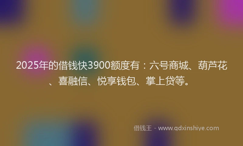 2025年的借钱快3900额度有：六号商城、葫芦花、喜融信、悦享钱包、掌上贷等。