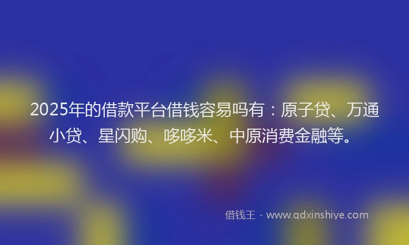 2025年的借款平台借钱容易吗有：原子贷、万通小贷、星闪购、哆哆米、中原消费金融等。