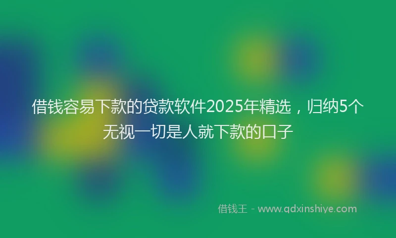 借钱容易下款的贷款软件2025年精选，归纳5个无视一切是人就下款的口子