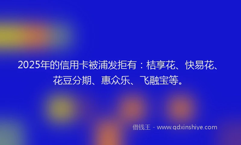 2025年的信用卡被浦发拒有：桔享花、快易花、花豆分期、惠众乐、飞融宝等。