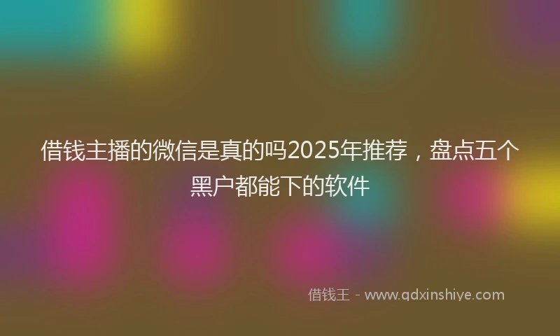 借钱主播的微信是真的吗2025年推荐，盘点五个黑户都能下的软件