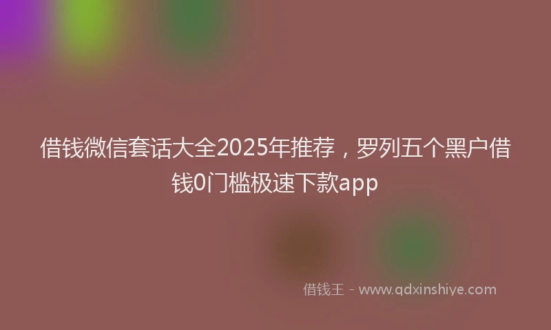 借钱微信套话大全2025年推荐，罗列五个黑户借钱0门槛极速下款app