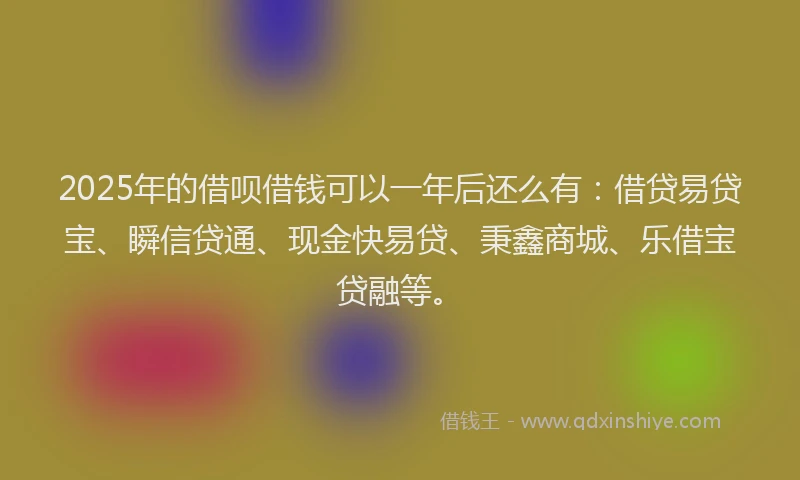 2025年的借呗借钱可以一年后还么有：借贷易贷宝、瞬信贷通、现金快易贷、秉鑫商城、乐借宝贷融等。