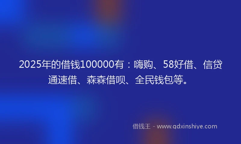 2025年的借钱100000有：嗨购、58好借、信贷通速借、森森借呗、全民钱包等。