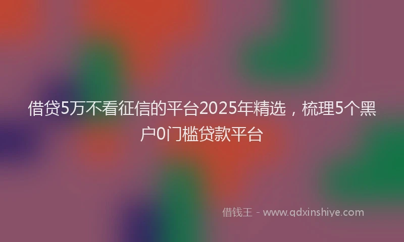 借贷5万不看征信的平台2025年精选，梳理5个黑户0门槛贷款平台