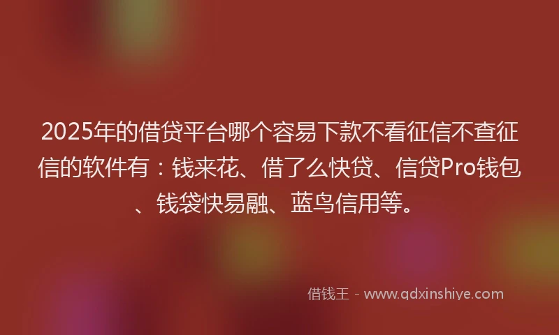 2025年的借贷平台哪个容易下款不看征信不查征信的软件有：钱来花、借了么快贷、信贷Pro钱包、钱袋快易融、蓝鸟信用等。