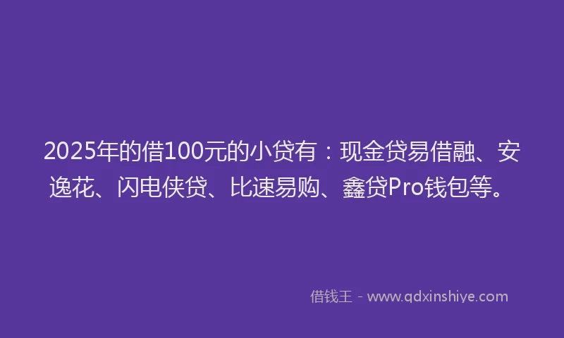 2025年的借100元的小贷有：现金贷易借融、安逸花、闪电侠贷、比速易购、鑫贷Pro钱包等。