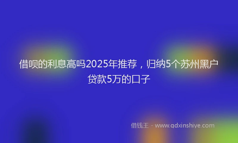 借呗的利息高吗2025年推荐,归纳5个苏州黑户贷款5万的口子
