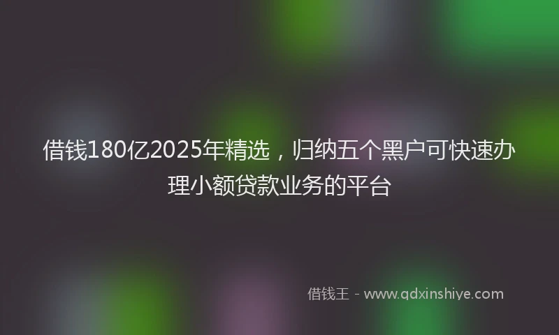借钱180亿2025年精选，归纳五个黑户可快速办理小额贷款业务的平台