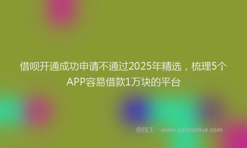 借呗开通成功申请不通过2025年精选，梳理5个APP容易借款1万块的平台